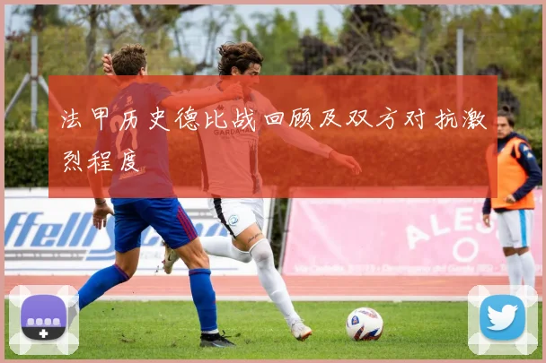 法甲历史德比战回顾及双方对抗激烈程度