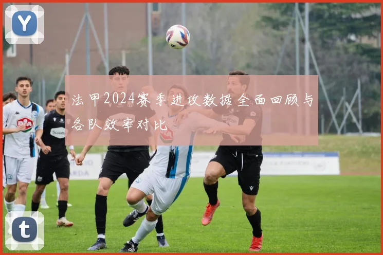 法甲2024赛季进攻数据全面回顾与各队效率对比