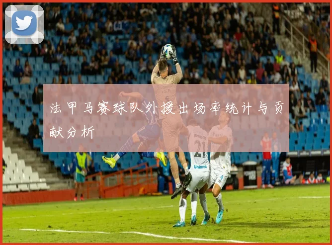 法甲马赛球队外援出场率统计与贡献分析