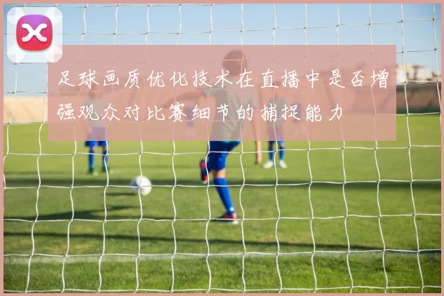 足球画质优化技术在直播中是否增强观众对比赛细节的捕捉能力