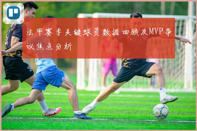 法甲赛季关键球员数据回顾及MVP争议焦点分析